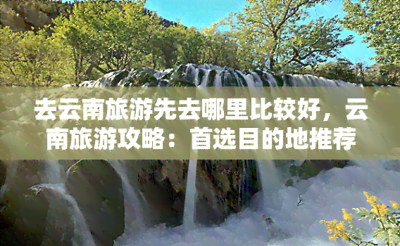 去云南旅游先去哪里比较好，云南旅游攻略：首选目的地推荐