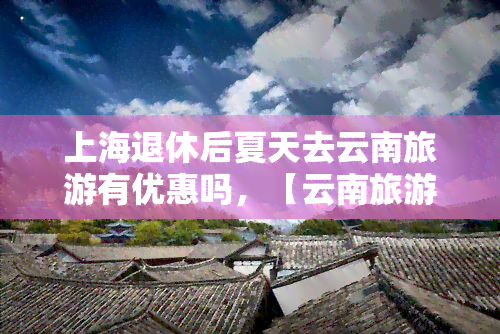 上海退休后夏天去云南旅游有优惠吗，【云南旅游】上海退休老人夏天来云南旅游有优惠政策吗？