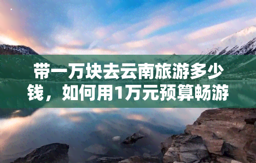 带一万块去云南旅游多少钱，如何用1万元预算畅游云南？全攻略！