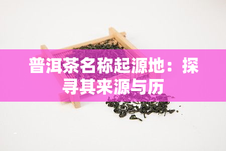 普洱茶名称起源地：探寻其来源与历