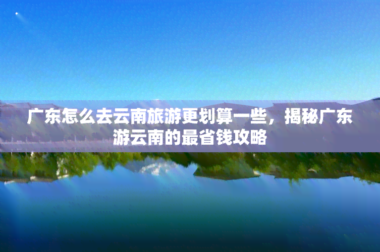 广东怎么去云南旅游更划算一些，揭秘广东游云南的最省钱攻略