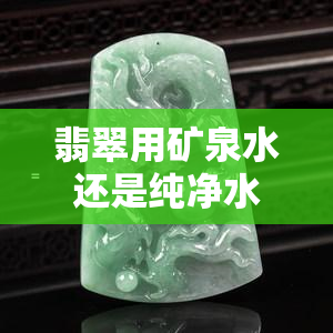 翡翠用矿泉水还是纯净水泡好？专家解析哪种更适合