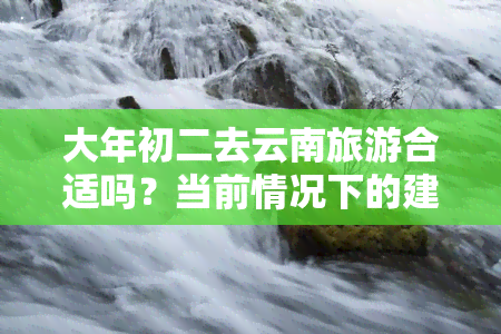 大年初二去云南旅游合适吗？当前情况下的建议