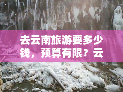 去云南旅游要多少钱，预算有限？云南旅游全攻略，告诉你需要多少钱！