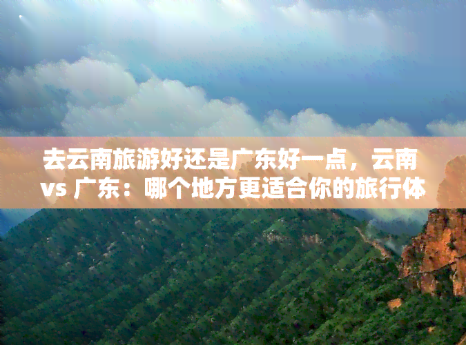 去云南旅游好还是广东好一点，云南 vs 广东：哪个地方更适合你的旅行体验？