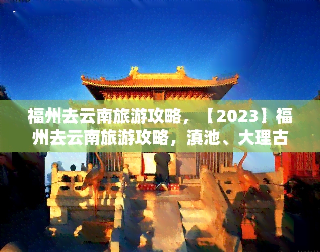 福州去云南旅游攻略，【2023】福州去云南旅游攻略，滇池、大理古城全在这！