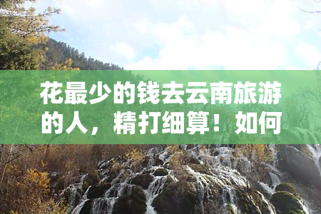 花最少的钱去云南旅游的人，精打细算！如何用最少的钱畅游云南？