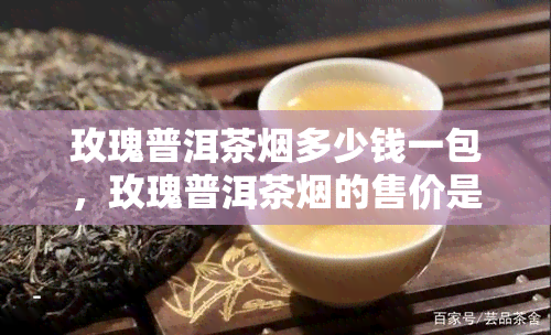 玫瑰普洱茶烟多少钱一包，玫瑰普洱茶烟的售价是多少？一包要多少钱？