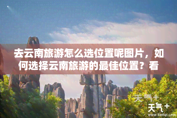 去云南旅游怎么选位置呢图片，如何选择云南旅游的更佳位置？看图就知道！