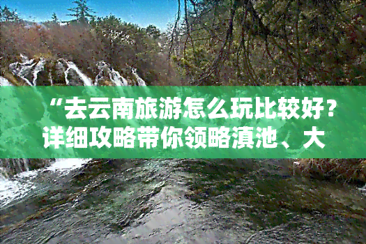 “去云南旅游怎么玩比较好？详细攻略带你领略滇池、大理古城等美景”