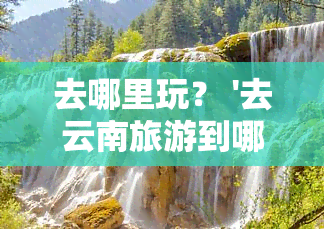 去哪里玩？ '去云南旅游到哪个地方更好呢' 更佳目的地推荐！