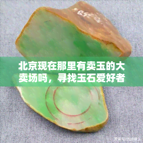 北京现在那里有卖玉的大卖场吗，寻找玉石爱好者天堂：北京哪里有大型玉器销售商场？