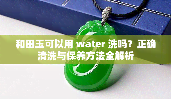 和田玉可以用 water 洗吗？正确清洗与保养方法全解析