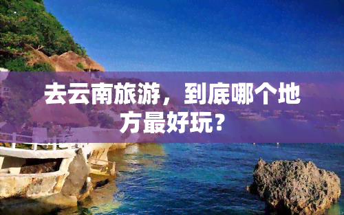 去云南旅游，到底哪个地方更好玩？