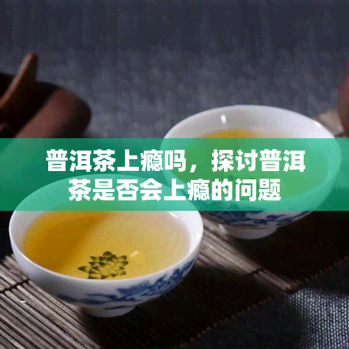 普洱茶上瘾吗，探讨普洱茶是否会上瘾的问题