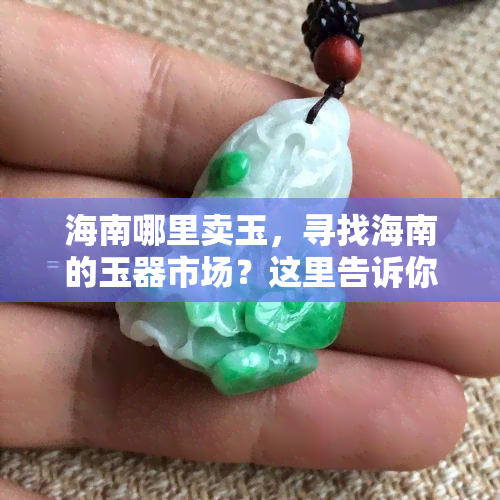 海南哪里卖玉，寻找海南的玉器市场？这里告诉你哪里可以买到优质的玉石！