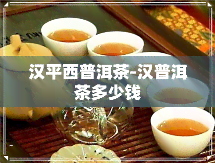 汉平西普洱茶-汉普洱茶多少钱