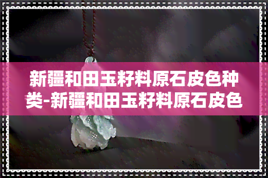 新疆和田玉籽料原石皮色种类-新疆和田玉籽料原石皮色种类图片