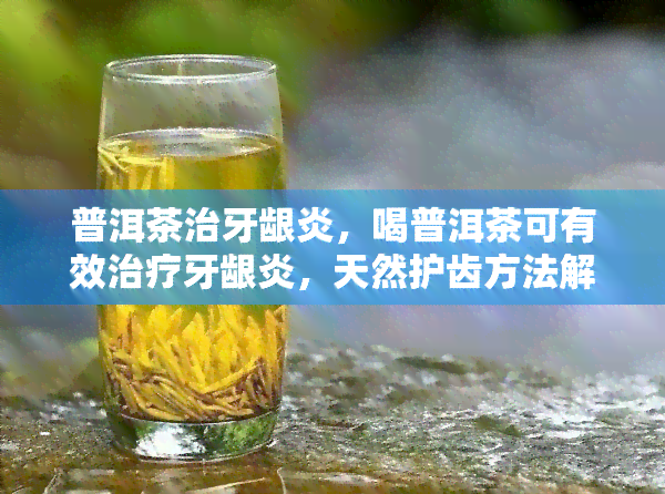 普洱茶治牙龈炎，喝普洱茶可有效治疗牙龈炎，天然护齿方法解析