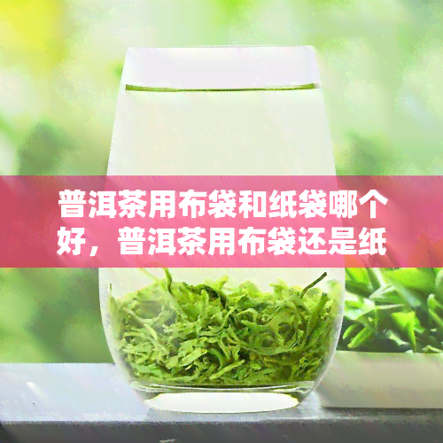 普洱茶用布袋和纸袋哪个好，普洱茶用布袋还是纸袋好？对比分析！