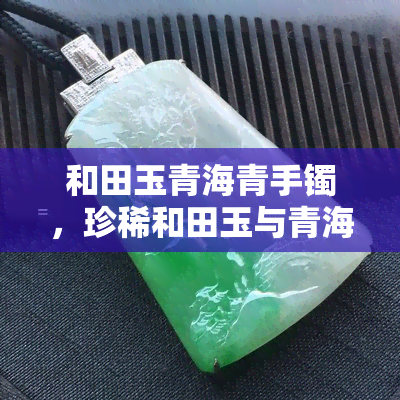 和田玉青海青手镯，珍稀和田玉与青海青的完美结合：手工雕刻精美手镯