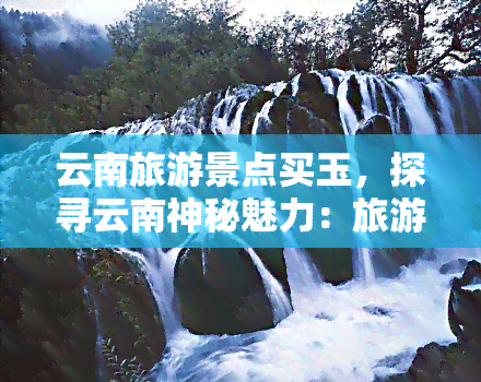 云南旅游景点买玉，探寻云南神秘魅力：旅游景点与玉文化