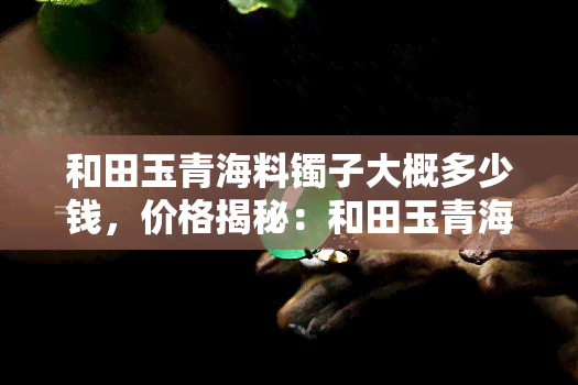 和田玉青海料镯子大概多少钱，价格揭秘：和田玉青海料镯子的市场价值是多少？