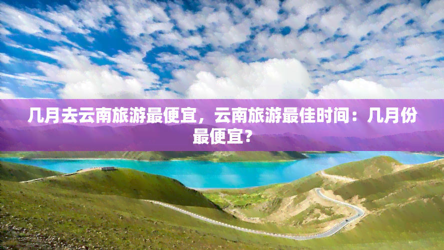 几月去云南旅游更便宜，云南旅游更佳时间：几月份更便宜？