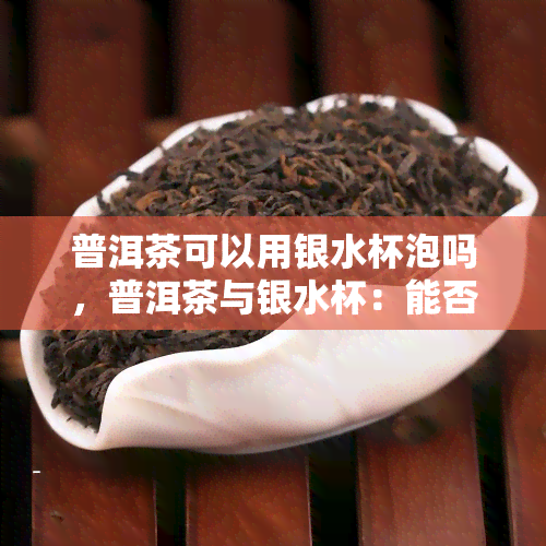 普洱茶可以用银水杯泡吗，普洱茶与银水杯：能否搭配泡制？