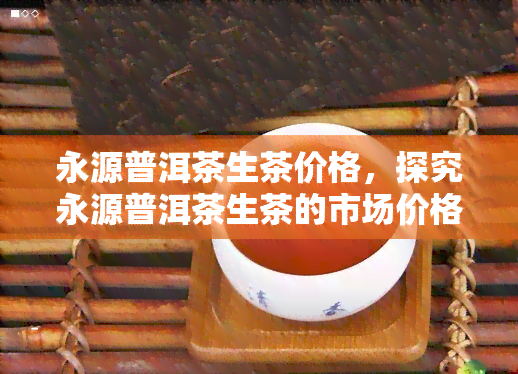 永源普洱茶生茶价格，探究永源普洱茶生茶的市场价格与品质