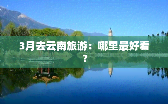 3月去云南旅游：哪里更好看？