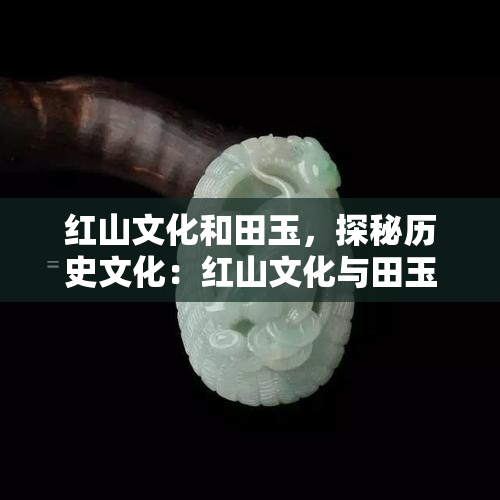 红山文化和田玉，探秘历史文化：红山文化与田玉的奇妙结合