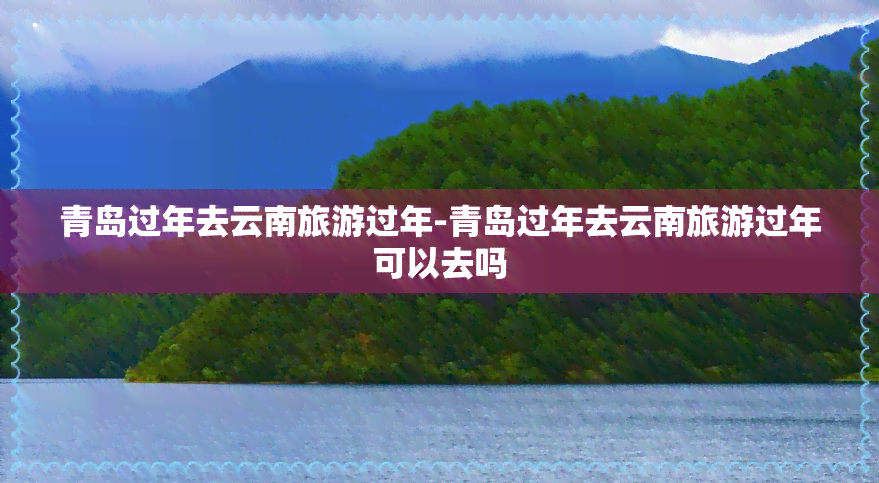 青岛过年去云南旅游过年-青岛过年去云南旅游过年可以去吗