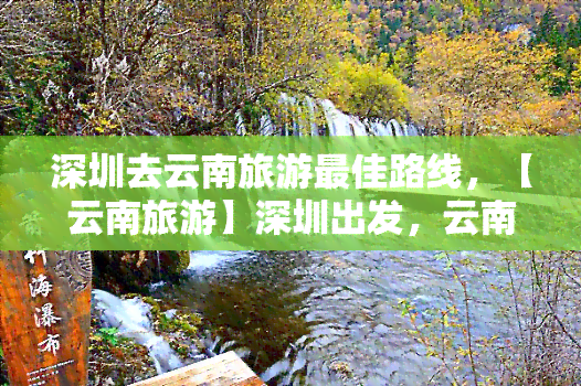 深圳去云南旅游更佳路线，【云南旅游】深圳出发，云南7日游，经典景点一网打尽！