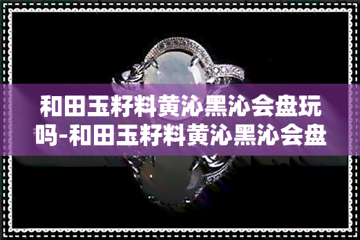 和田玉籽料黄沁黑沁会盘玩吗-和田玉籽料黄沁黑沁会盘玩吗值钱吗