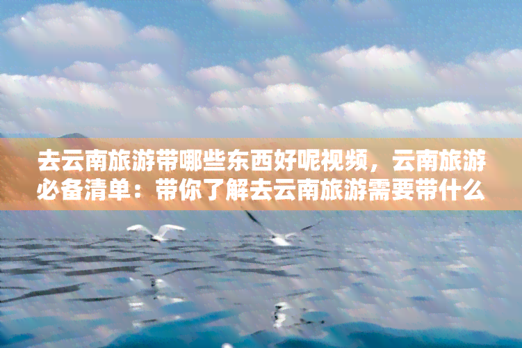 去云南旅游带哪些东西好呢视频，云南旅游必备清单：带你了解去云南旅游需要带什么！