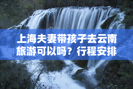 上海夫妻带孩子去云南旅游可以吗？行程安排、注意事项全攻略！