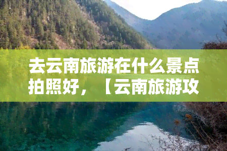 去云南旅游在什么景点拍照好，【云南旅游攻略】去云南旅游，哪些景点的风景最适合拍照？