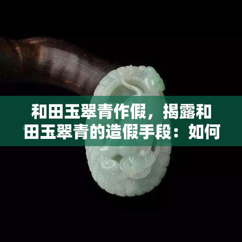 和田玉翠青作假，揭露和田玉翠青的造假手段：如何识别真伪？