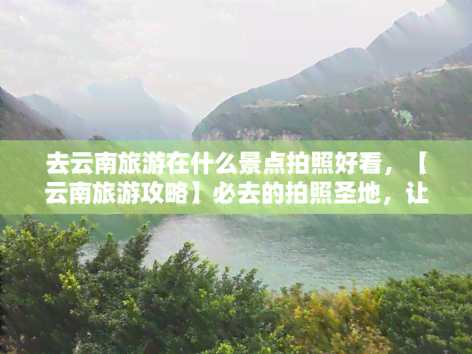 去云南旅游在什么景点拍照好看，【云南旅游攻略】必去的拍照圣地，让你的照片美翻天！