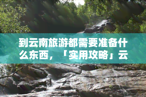 到云南旅游都需要准备什么东西，「实用攻略」云南旅游必备清单，这些物品千万不能忘！