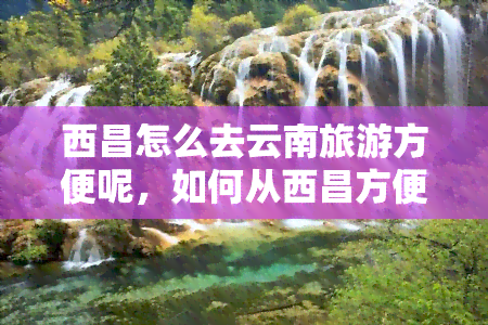 西昌怎么去云南旅游方便呢，如何从西昌方便地前往云南旅游？