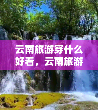 云南旅游穿什么好看，云南旅游穿搭指南：让你在美景中更加出彩！