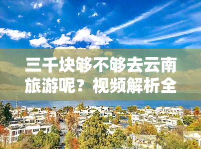 三千块够不够去云南旅游呢？视频解析全程所需花费