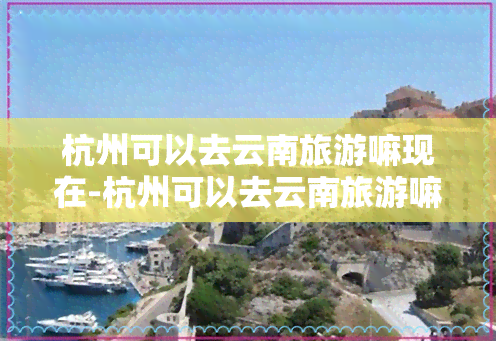 杭州可以去云南旅游嘛现在-杭州可以去云南旅游嘛现在有吗