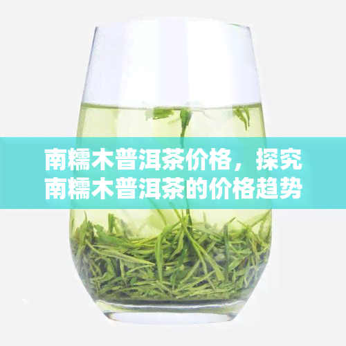 南糯木普洱茶价格，探究南糯木普洱茶的价格趋势与价值分析