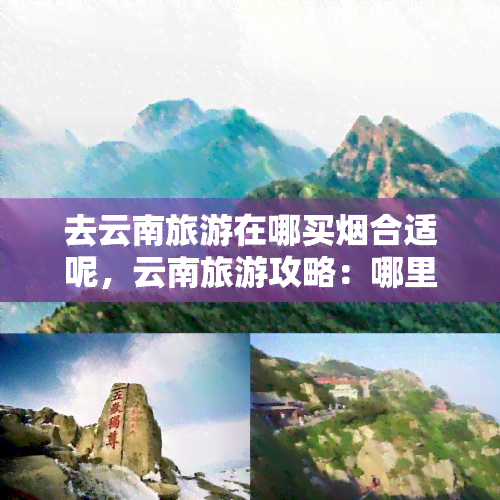 去云南旅游在哪买烟合适呢，云南旅游攻略：哪里买烟最划算？