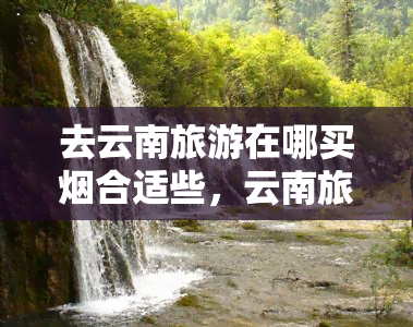 去云南旅游在哪买烟合适些，云南旅游攻略：在哪里购买当地特产最合适？