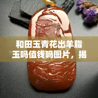 和田玉青花出羊脂玉吗值钱吗图片，揭秘：和田玉青花是否能产出羊脂玉？看图了解价值！