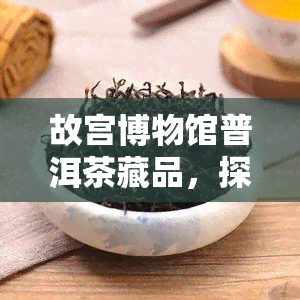 故宫博物馆普洱茶藏品，探寻历的味道：故宫博物馆普洱茶藏品展